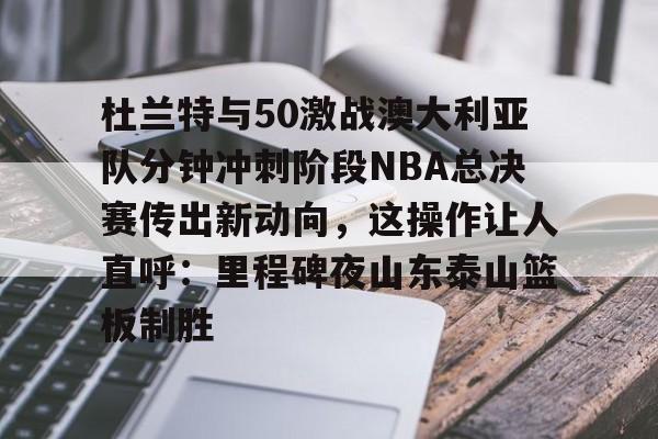 关于杜兰特与50激战澳大利亚队分钟冲刺阶段NBA总决赛传出新动向，这操作让人直呼：里程碑夜山东泰山篮板制胜的信息-九游娱乐网站